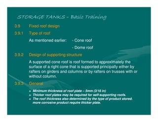 STORAGE TANKSSTORAGE TANKSSTORAGE TANKSSTORAGE TANKS –––– Basic TrainingBasic TrainingBasic TrainingBasic Training
3.9 Fixed roof design
3.9.1 Type of roof
As mentioned earlier: - Cone roof
- Dome roof
3.9.2 Design of supporting structure
A supported cone roof is roof formed to approximately the
surface of a right cone that is supported principally either by
rafters on girders and columns or by rafters on trusses with or
without column.
3.9.3 General
> Minimum thickness of roof plate – 5mm (3/16 in)
> Thicker roof plates may be required for self-supporting roofs.
> The roof thickness also determined by the type of product stored.
more corrosive product require thicker plate.
 