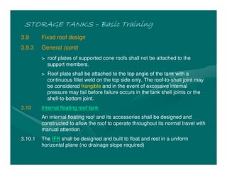STORAGE TANKSSTORAGE TANKSSTORAGE TANKSSTORAGE TANKS –––– Basic TrainingBasic TrainingBasic TrainingBasic Training
3.9 Fixed roof design
3.9.3 General (cont)
> roof plates of supported cone roofs shall not be attached to the
support members.
> Roof plate shall be attached to the top angle of the tank with a
continuous fillet weld on the top side only. The roof-to-shell joint may
be considered frangible and in the event of excessive internal
pressure may fail before failure occurs in the tank shell joints or the
shell-to-bottom joint.
3.10 Internal floating roof tank
An internal floating roof and its accessories shall be designed and
constructed to allow the roof to operate throughout its normal travel with
manual attention .
3.10.1 The IFR shall be designed and built to float and rest in a uniform
horizontal plane (no drainage slope required)
 