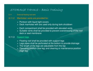STORAGE TANKSSTORAGE TANKSSTORAGE TANKSSTORAGE TANKS –––– Basic TrainingBasic TrainingBasic TrainingBasic Training
3.11 External floating roof tank
3.11.2 Manholes/ vents are provided for:
> Pontoon with liquid tight covers
> Deck manholes with are used only during tank shutdown
> Each compartment shall be provided with elevated vents
> Suitable vents shall be provided to prevent overstressing of the roof
deck or seal membrane
3.11.3 Support legs
> Floating roof shall be provided with support legs
> Legs pipes shall be perforated at the bottom to provide drainage
> The length of the legs are adjustable from the top
> Operating position (low leg) and cleaning or maintenance position
(high leg)
 