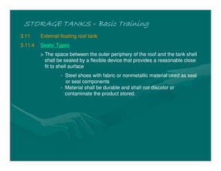 STORAGE TANKSSTORAGE TANKSSTORAGE TANKSSTORAGE TANKS –––– Basic TrainingBasic TrainingBasic TrainingBasic Training
3.11 External floating roof tank
3.11.4 Seals/ Types
> The space between the outer periphery of the roof and the tank shell
shall be sealed by a flexible device that provides a reasonable close
fit to shell surface
- Steel shoes with fabric or nonmetallic material used as seal
or seal components
- Material shall be durable and shall not discolor or
contaminate the product stored.
 