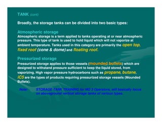 TANK (cont)
Broadly, the storage tanks can be divided into two basic types:
Atmospheric storage
Atmospheric storage is a term applied to tanks operating at or near atmospheric
pressure. This type of tank is used to hold liquid which will not vaporize at
ambient temperature. Tanks used in this category are primarily the open top,
fixed roof (cone & dome) and floating roof.
Pressurized storage
Pressurized storage applies to those vessels (mounded bullets) which are
designed to withstand pressure sufficient to keep the liquid stored, from
vaporizing. High vapor pressure hydrocarbons such as propane, butane,
iC5 are the types of products requiring pressurized storage vessels (Mounded
Bullets).
Note: STORAGE TANK TRAINING for MG 3 Operators, will basically focus
on aboveground vertical storage tanks of various types.
 