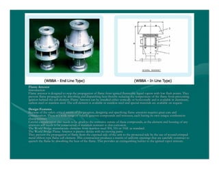 Flame ArrestorFlame Arrestor
IntroductionIntroduction
Flame arrestor is designed to stop the propagation of flame fromFlame arrestor is designed to stop the propagation of flame from ignited flammable liquid vapors with low flash points. Theyignited flammable liquid vapors with low flash points. They
prevent flame propagation by absorbing and dispatching heat therprevent flame propagation by absorbing and dispatching heat thereby reducing the temperature of the flame front preventingeby reducing the temperature of the flame front preventing
ignition behind the cell element. Flame Arrestor can be installeignition behind the cell element. Flame Arrestor can be installed either vertically or horizontally and is available in aluminumd either vertically or horizontally and is available in aluminum,,
carbon steel or stainless steel. The cell element is available icarbon steel or stainless steel. The cell element is available in stainless steel and special materials are available on requestn stainless steel and special materials are available on request..
Design FeaturesDesign Features
Because of the safety critical nature of the progress, designingBecause of the safety critical nature of the progress, designing and specifying flame arrestors requires great care andand specifying flame arrestors requires great care and
consideration. There is a wide range of volatile gaseous compounconsideration. There is a wide range of volatile gaseous compounds and mixtures, each having its own unique combustionds and mixtures, each having its own unique combustion
characteristics.characteristics.
Careful consideration also needs to be given to the corrosive naCareful consideration also needs to be given to the corrosive nature of these compounds, as the element and housing of anyture of these compounds, as the element and housing of any
arrestors will needs to be constructed of materials resistant toarrestors will needs to be constructed of materials resistant to this corrosion.this corrosion.
The World Bridge manufacture elements from stainless steel 304,The World Bridge manufacture elements from stainless steel 304, 316 or 316L as standard.316 or 316L as standard.
The World Bridge Flame Arrestor is passive device with no movingThe World Bridge Flame Arrestor is passive device with no moving parts.parts.
They prevent the propagation of flame from the exposed side of tThey prevent the propagation of flame from the exposed side of the unit to the protected side by the use of wound crimpedhe unit to the protected side by the use of wound crimped
metal ribbon type flame cell element. This construction producesmetal ribbon type flame cell element. This construction produces a matrix of uniform openings that are carefully construct toa matrix of uniform openings that are carefully construct to
quench the flame by absorbing the heat of the flame. This providquench the flame by absorbing the heat of the flame. This provides an extinguishing barrier to the ignited vapor mixture.es an extinguishing barrier to the ignited vapor mixture.
 
