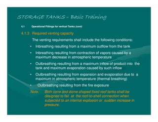 STORAGE TANKSSTORAGE TANKSSTORAGE TANKSSTORAGE TANKS –––– Basic TrainingBasic TrainingBasic TrainingBasic Training
4.1 Operational Fittings for vertical Tanks (cont)
4.1.3 Required venting capacity
The venting requirements shall include the following conditions:
• Inbreathing resulting from a maximum outflow from the tank
• Inbreathing resulting from contraction of vapors caused by a
maximum decrease in atmospheric temperature
• Outbreathing resulting from a maximum inflow of product into the
tank and maximum evaporation caused by such inflow
• Outbreathing resulting from expansion and evaporation due to a
maximum in atmospheric temperature (thermal breathing)
• Outbreathing resulting from the fire exposure
Note: Both cone and dome shaped fixed roof tanks shall be
designed to fail at the roof-to-shell connection when
subjected to an internal explosion or sudden increase in
pressure.
 