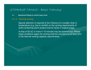 STORAGE TANKSSTORAGE TANKSSTORAGE TANKSSTORAGE TANKS –––– Basic TrainingBasic TrainingBasic TrainingBasic Training
4.1 Operational Fittings for vertical Tanks (cont)
4.1.4 Thermal venting
Special attention is required to the influence of a sudden drop in
temperature (e.g. due to rainfall) on the venting requirements of
tanks containing warm product and for tanks in tropical areas.
A drop of 20 oC or more in 15 minutes may be experienced. Where
these conditions apply the venting shall be increased by at least 20%
of the thermal venting capacity requirements.
 