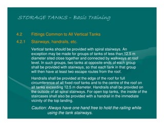STORAGE TANKSSTORAGE TANKSSTORAGE TANKSSTORAGE TANKS –––– Basic TrainingBasic TrainingBasic TrainingBasic Training
4.2 Fittings Common to All Vertical Tanks
4.2.1 Stairways, handrails, etc.
Vertical tanks should be provided with spiral stairways. An
exception may be made for groups of tanks of less than 12.5 m
diameter sited close together and connected by walkways at roof
level. In such groups, two tanks at opposite ends of each group
shall be provided with stairways, so that each tank in that group
will then have at least two escape routes from the roof.
Handrails shall be provided at the edge of the roof for full
circumference of all fixed roof tanks and to the centre of the roof on
all tanks exceeding 12.5 m diameter. Handrails shall be provided on
the outside of all spiral stairways. For open top tanks, the inside of the
staircases shall also be provided with a handrail in the immediate
vicinity of the top landing.
Caution: Always have one hand free to hold the railing while
using the tank stairways.
 