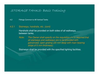 STORAGE TANKSSTORAGE TANKSSTORAGE TANKSSTORAGE TANKS---- Basic TrainingBasic TrainingBasic TrainingBasic Training
4.2 Fittings Common to All Vertical Tanks
4.2.1 Stairways, handrails, etc. (cont)
Handrails shall be provided on both sides of all walkways
between tanks.
Note: The Owner shall specify on the requisition if it is required that
all stairways and walkways are to be provided with
galvanized, open grating (25 mm deep with main bearing
strips of 5 mm thickness).
Stairways shall be provided with the specified lighting facilities.
 