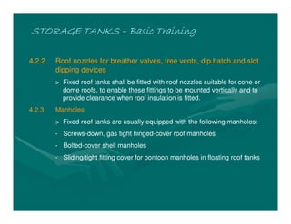 STORAGE TANKSSTORAGE TANKSSTORAGE TANKSSTORAGE TANKS –––– Basic TrainingBasic TrainingBasic TrainingBasic Training
4.2.2 Roof nozzles for breather valves, free vents, dip hatch and slot
dipping devices
> Fixed roof tanks shall be fitted with roof nozzles suitable for cone or
dome roofs, to enable these fittings to be mounted vertically and to
provide clearance when roof insulation is fitted.
4.2.3 Manholes
> Fixed roof tanks are usually equipped with the following manholes:
- Screws-down, gas tight hinged-cover roof manholes
- Bolted-cover shell manholes
- Sliding/tight fitting cover for pontoon manholes in floating roof tanks
 