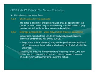 STORAGE TANKSSTORAGE TANKSSTORAGE TANKSSTORAGE TANKS –––– Basic TrainingBasic TrainingBasic TrainingBasic Training
4.2 Fittings Common to All Vertical Tanks
4.2.4 Shell nozzles for inlet and outlet
The sizes of shell inlet and outlet nozzles shall be specified by the
Owner. Bottom outlets may be installed only in hard foundation (e.g.
rock) where soil settlement are considered negligible.
4.2.5 Drainage arrangement – water draw (centre drains or side drains)
In operation, tank bottoms should normally slope down towards
the centre and be fitted with centre sumps;
> large tanks (>50 m diameter) may also be provided with additional
side drain sumps, the nozzles of which may be blinded off after the
water test.
However, for products with temperature exceeding 100 oC, the tank
bottom slope up towards the centre in order to prevent corrosion
caused by rain water penetrating under the bottom.
 