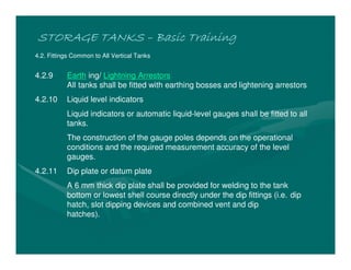 STORAGE TANKSSTORAGE TANKSSTORAGE TANKSSTORAGE TANKS –––– Basic TrainingBasic TrainingBasic TrainingBasic Training
4.2. Fittings Common to All Vertical Tanks
4.2.9 Earth ing/ Lightning Arrestors
All tanks shall be fitted with earthing bosses and lightening arrestors
4.2.10 Liquid level indicators
Liquid indicators or automatic liquid-level gauges shall be fitted to all
tanks.
The construction of the gauge poles depends on the operational
conditions and the required measurement accuracy of the level
gauges.
4.2.11 Dip plate or datum plate
A 6 mm thick dip plate shall be provided for welding to the tank
bottom or lowest shell course directly under the dip fittings (i.e. dip
hatch, slot dipping devices and combined vent and dip
hatches).
 