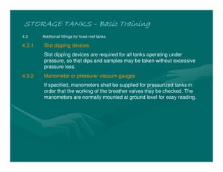 STORAGE TANKSSTORAGE TANKSSTORAGE TANKSSTORAGE TANKS –––– Basic TrainingBasic TrainingBasic TrainingBasic Training
4.3 Additional fittings for fixed roof tanks
4.3.1 Slot dipping devices
Slot dipping devices are required for all tanks operating under
pressure, so that dips and samples may be taken without excessive
pressure loss.
4.3.2 Manometer or pressure/ vacuum gauges
If specified, manometers shall be supplied for pressurized tanks in
order that the working of the breather valves may be checked. The
manometers are normally mounted at ground level for easy reading.
 