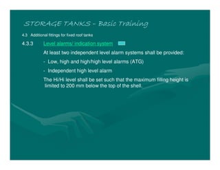 STORAGE TANKSSTORAGE TANKSSTORAGE TANKSSTORAGE TANKS –––– Basic TrainingBasic TrainingBasic TrainingBasic Training
4.3 Additional fittings for fixed roof tanks
4.3.3 Level alarms/ indication system
At least two independent level alarm systems shall be provided:
- Low, high and high/high level alarms (ATG)
- Independent high level alarm
The Hi/Hi level shall be set such that the maximum filling height is
limited to 200 mm below the top of the shell.
 