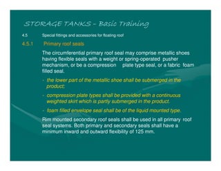 STORAGE TANKSSTORAGE TANKSSTORAGE TANKSSTORAGE TANKS –––– Basic TrainingBasic TrainingBasic TrainingBasic Training
4.5 Special fittings and accessories for floating roof
4.5.1 Primary roof seals
The circumferential primary roof seal may comprise metallic shoes
having flexible seals with a weight or spring-operated pusher
mechanism, or be a compression plate type seal, or a fabric foam
filled seal.
- the lower part of the metallic shoe shall be submerged in the
product;
- compression plate types shall be provided with a continuous
weighted skirt which is partly submerged in the product.
- foam filled envelope seal shall be of the liquid mounted type.
Rim mounted secondary roof seals shall be used in all primary roof
seal systems. Both primary and secondary seals shall have a
minimum inward and outward flexibility of 125 mm.
 