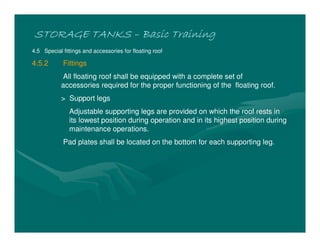STORAGE TANKSSTORAGE TANKSSTORAGE TANKSSTORAGE TANKS –––– Basic TrainingBasic TrainingBasic TrainingBasic Training
4.5 Special fittings and accessories for floating roof
4.5.2 Fittings
All floating roof shall be equipped with a complete set of
accessories required for the proper functioning of the floating roof.
> Support legs
Adjustable supporting legs are provided on which the roof rests in
its lowest position during operation and in its highest position during
maintenance operations.
Pad plates shall be located on the bottom for each supporting leg.
 