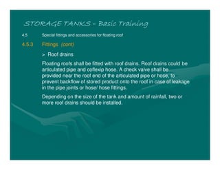 STORAGE TANKSSTORAGE TANKSSTORAGE TANKSSTORAGE TANKS –––– Basic TrainingBasic TrainingBasic TrainingBasic Training
4.5 Special fittings and accessories for floating roof
4.5.3 Fittings (cont)
> Roof drains
Floating roofs shall be fitted with roof drains. Roof drains could be
articulated pipe and coflexip hose. A check valve shall be
provided near the roof end of the articulated pipe or hose, to
prevent backflow of stored product onto the roof in case of leakage
in the pipe joints or hose/ hose fittings.
Depending on the size of the tank and amount of rainfall, two or
more roof drains should be installed.
 