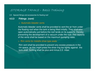STORAGE TANKSSTORAGE TANKSSTORAGE TANKSSTORAGE TANKS –––– Basic TrainingBasic TrainingBasic TrainingBasic Training
4.5 Special fittings and accessories for floating roof
4.5.3 Fittings (cont)
> Automatic bleeder vents
Automatic bleeder vents shall be provided to vent the air from under
the floating roof when the tank is being filled initially. They shall also
open automatically just before the roof lands on its supports, thereby
preventing the development of a vacuum under the roof. The capacity
of the vents shall be based on the maximum pumping rates.
> Rim vents for metallic shoe type seals
Rim vent shall be provided to prevent any excess pressure in the
rim space, as this might press the shoe ring too tightly against the
tank shell. Settling shall be plus and minus 2.5 mbar.
 