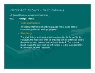 STORAGE TANKSSTORAGE TANKSSTORAGE TANKSSTORAGE TANKS –––– Basic TrainingBasic TrainingBasic TrainingBasic Training
4.5 Special fittings and accessories for floating roof
4.5.3 Fittings (cont)
> Guide and level pole
All floating roof tanks shall be equipped with a guide pole or
combined guide and level gauge pole.
> Shell fittings
The shell fittings are identical to those supplied for fix roof tanks.
However, the main inlet shall be provided with an extension pipe to
direct the product towards the centre of the tank. The nominal
length inside the tank shell be D/4 (where D is the tank diameter)
but shall not exceed 10 meters.
 
