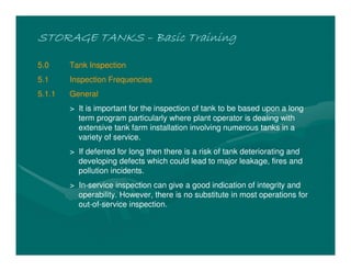 STORAGE TANKSSTORAGE TANKSSTORAGE TANKSSTORAGE TANKS –––– Basic TrainingBasic TrainingBasic TrainingBasic Training
5.0 Tank Inspection
5.1 Inspection Frequencies
5.1.1 General
> It is important for the inspection of tank to be based upon a long
term program particularly where plant operator is dealing with
extensive tank farm installation involving numerous tanks in a
variety of service.
> If deferred for long then there is a risk of tank deteriorating and
developing defects which could lead to major leakage, fires and
pollution incidents.
> In-service inspection can give a good indication of integrity and
operability. However, there is no substitute in most operations for
out-of-service inspection.
 