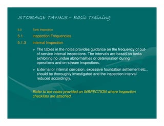 STORAGE TANKSSTORAGE TANKSSTORAGE TANKSSTORAGE TANKS –––– Basic TrainingBasic TrainingBasic TrainingBasic Training
5.0 Tank Inspection
5.1 Inspection Frequencies
5.1.3 Internal Inspection
> The tables in the notes provides guidance on the frequency of out-
of-service interval inspections. The intervals are based on tanks
exhibiting no undue abnormalities or deterioration during
operations and on-stream inspections.
> External or internal corrosion, excessive foundation settlement etc.,
should be thoroughly investigated and the inspection interval
reduced accordingly.
Refer to the notes provided on INSPECTION where Inspection
checklists are attached.
 