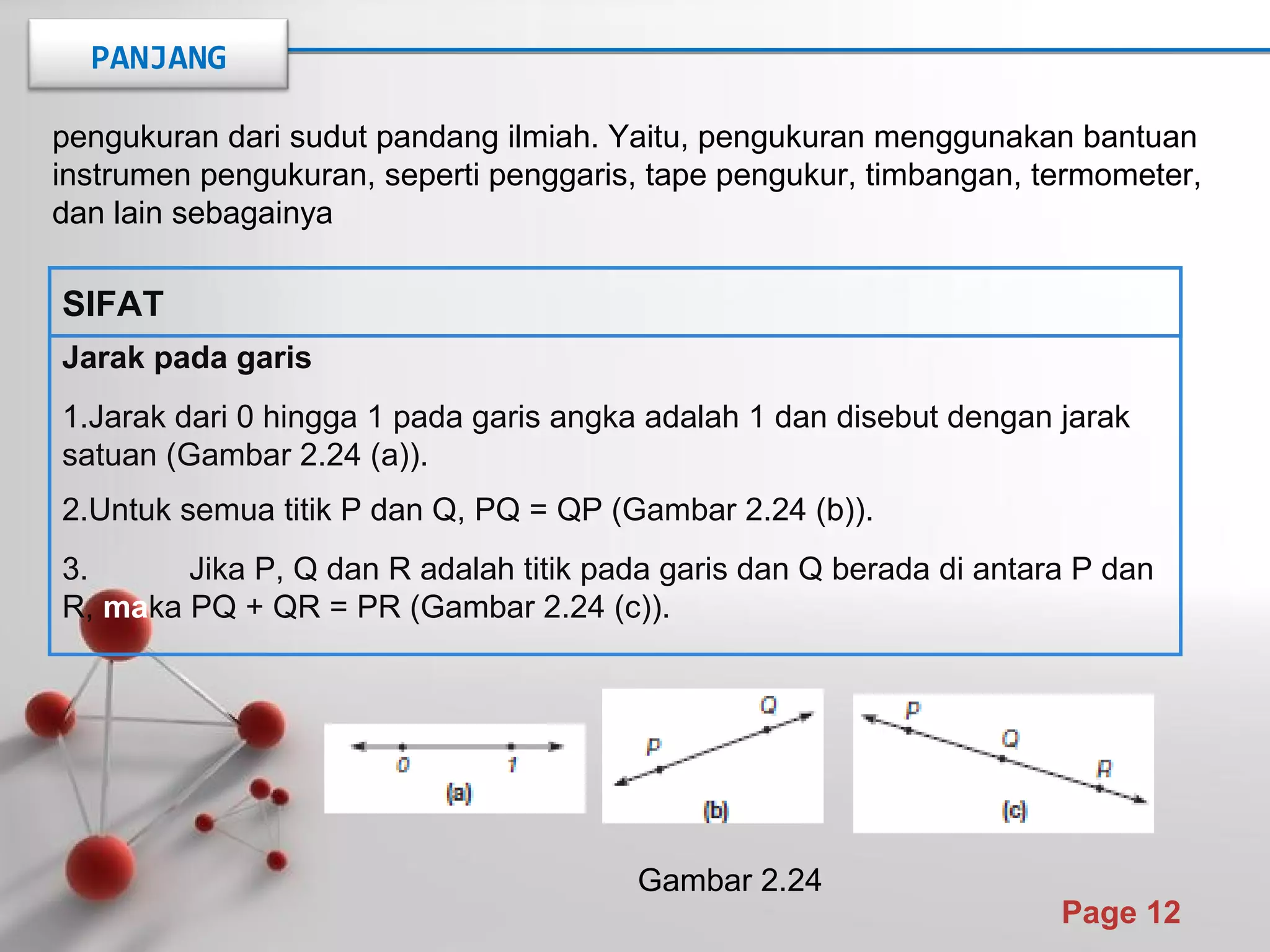 Powerpoint Templates
Page 12
pengukuran dari sudut pandang ilmiah. Yaitu, pengukuran menggunakan bantuan
instrumen pengukuran, seperti penggaris, tape pengukur, timbangan, termometer,
dan lain sebagainya
Jarak pada garis
1.Jarak dari 0 hingga 1 pada garis angka adalah 1 dan disebut dengan jarak
satuan (Gambar 2.24 (a)).
2.Untuk semua titik P dan Q, PQ = QP (Gambar 2.24 (b)).
3. Jika P, Q dan R adalah titik pada garis dan Q berada di antara P dan
R, maka PQ + QR = PR (Gambar 2.24 (c)).
SIFAT
Gambar 2.24
PANJANG
 
