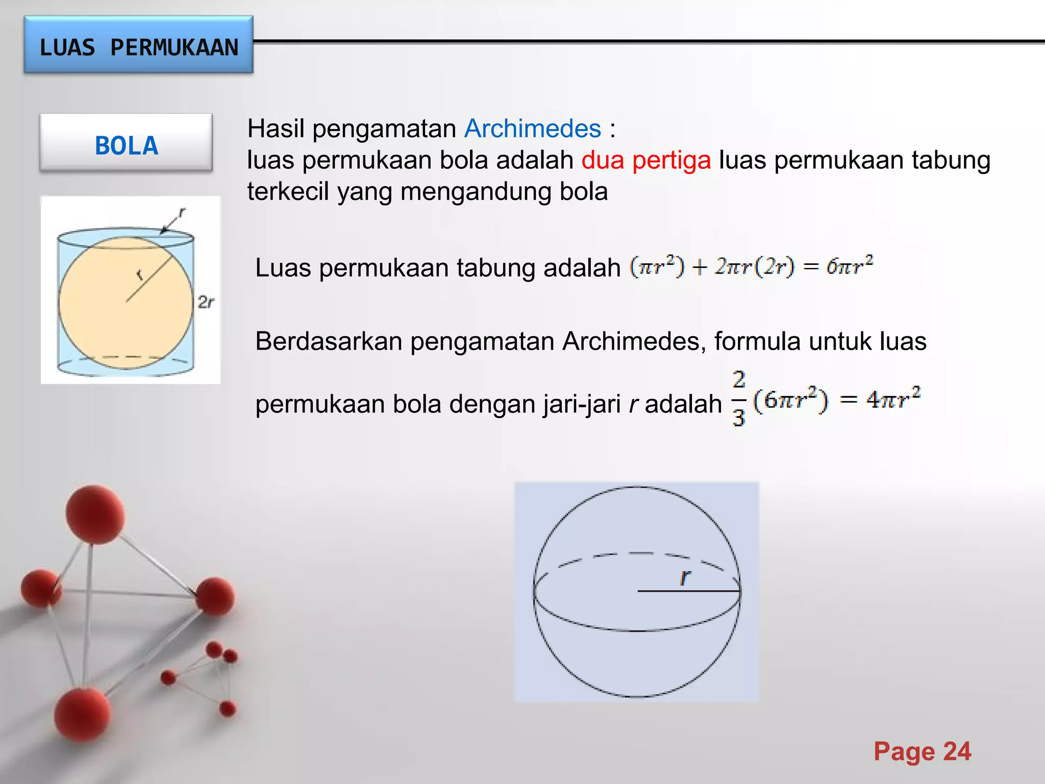 Powerpoint Templates
Page 24
BOLA
Hasil pengamatan Archimedes :
luas permukaan bola adalah dua pertiga luas permukaan tabung
terkecil yang mengandung bola
Luas permukaan tabung adalah
Berdasarkan pengamatan Archimedes, formula untuk luas
permukaan bola dengan jari-jari r adalah
LUAS PERMUKAAN
 