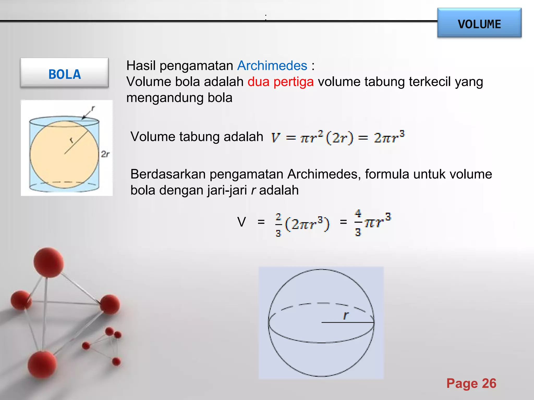 Powerpoint Templates
Page 26
BOLA
Volume tabung adalah
Berdasarkan pengamatan Archimedes, formula untuk volume
bola dengan jari-jari r adalah
V = =
Hasil pengamatan Archimedes :
Volume bola adalah dua pertiga volume tabung terkecil yang
mengandung bola
.
,.
VOLUME
 
