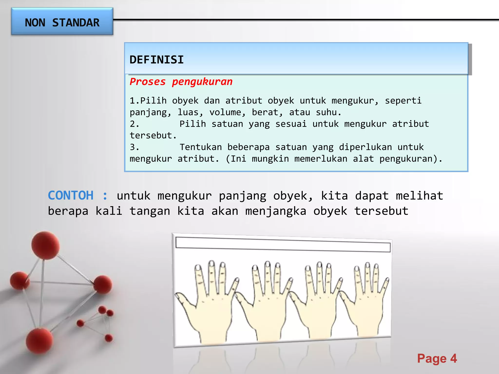 Powerpoint Templates
Page 4
NON STANDAR
Proses pengukuran
1.Pilih obyek dan atribut obyek untuk mengukur, seperti
panjang, luas, volume, berat, atau suhu.
2. Pilih satuan yang sesuai untuk mengukur atribut
tersebut.
3. Tentukan beberapa satuan yang diperlukan untuk
mengukur atribut. (Ini mungkin memerlukan alat pengukuran).
DEFINISIDEFINISI
CONTOH : untuk mengukur panjang obyek, kita dapat melihat
berapa kali tangan kita akan menjangka obyek tersebut
 