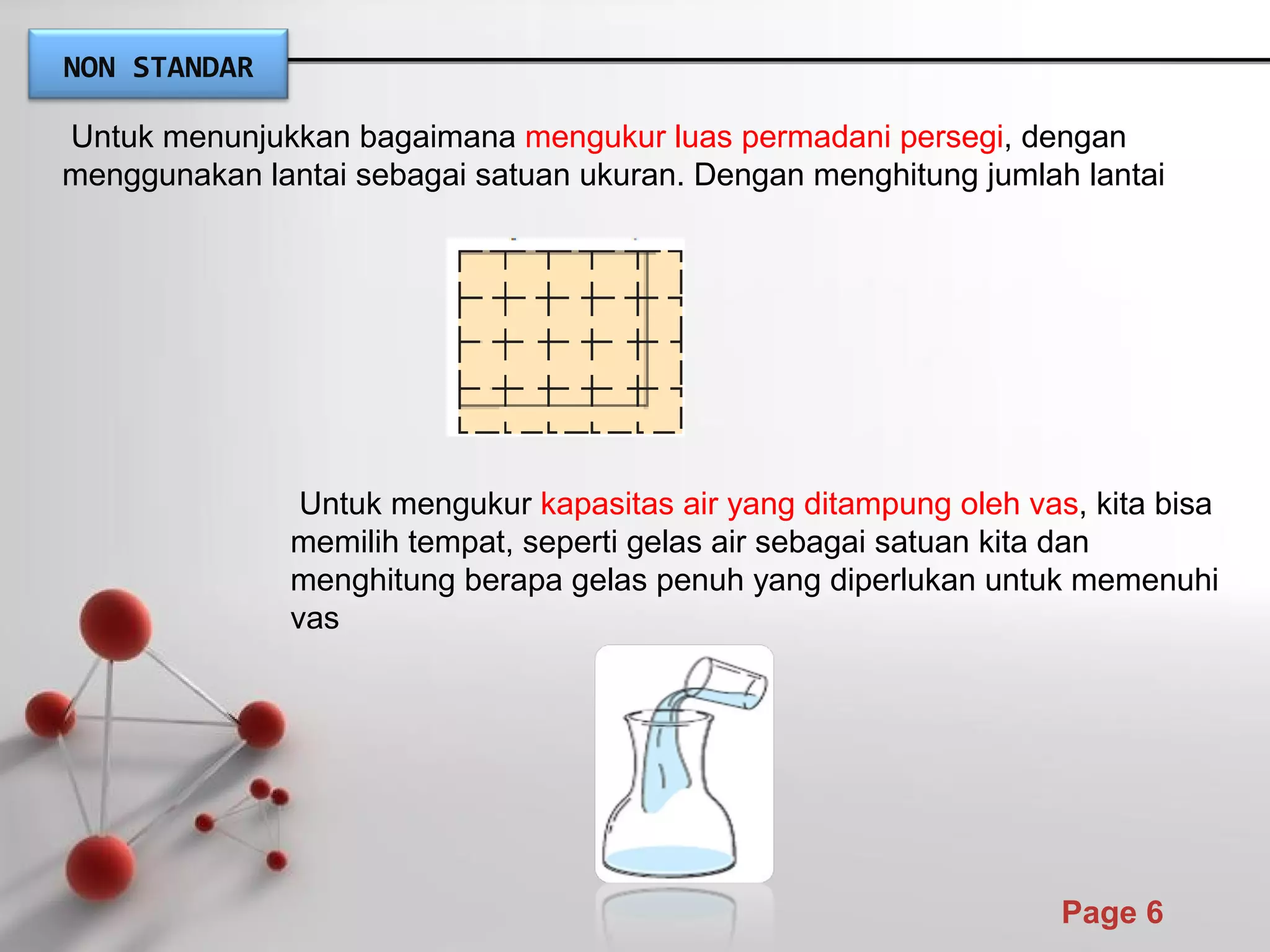 Powerpoint Templates
Page 6
Untuk menunjukkan bagaimana mengukur luas permadani persegi, dengan
menggunakan lantai sebagai satuan ukuran. Dengan menghitung jumlah lantai
Untuk mengukur kapasitas air yang ditampung oleh vas, kita bisa
memilih tempat, seperti gelas air sebagai satuan kita dan
menghitung berapa gelas penuh yang diperlukan untuk memenuhi
vas
NON STANDAR
 
