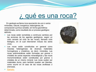 ¿ qué es una roca?
En geología se llama roca asociación de uno o varios
minerales, natural, inorgánica, heterogénea, de
composición química variable, sin forma geométrica
determinada, como resultado de un proceso geológico
definido.
 Las rocas están sometidas a continuos cambios por
las acciones de los agentes geológicos, según un
ciclo cerrado (el ciclo de las rocas), llamado ciclo
litológico, en el cual intervienen incluso los seres
vivos.
 Las rocas están constituidas en general como
mezclas heterogéneas de diversos materiales
homogéneos y cristalinos, es decir, minerales. Las
rocas poliminerálicas están formadas por granos o
cristales de varias especies mineralógicas y las rocas
monominerálicas están constituidas por granos o
cristales de un mismo mineral. Las rocas suelen ser
materiales duros, pero también pueden ser blandas,
como ocurre en el caso de las rocas arcillosas o
arenosas.
 Ejemplo:
 