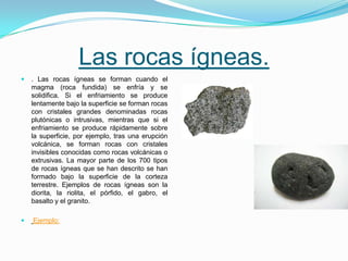 Las rocas ígneas.
 . Las rocas ígneas se forman cuando el
magma (roca fundida) se enfría y se
solidifica. Si el enfriamiento se produce
lentamente bajo la superficie se forman rocas
con cristales grandes denominadas rocas
plutónicas o intrusivas, mientras que si el
enfriamiento se produce rápidamente sobre
la superficie, por ejemplo, tras una erupción
volcánica, se forman rocas con cristales
invisibles conocidas como rocas volcánicas o
extrusivas. La mayor parte de los 700 tipos
de rocas ígneas que se han descrito se han
formado bajo la superficie de la corteza
terrestre. Ejemplos de rocas ígneas son la
diorita, la riolita, el pórfido, el gabro, el
basalto y el granito.
 Ejemplo:
 