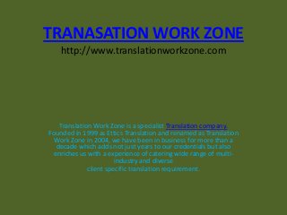 TRANASATION WORK ZONE
http://www.translationworkzone.com
Translation Work Zone is a specialist Translation company.
Founded in 1999 as Ettics Translation and renamed as Translation
Work Zone in 2004, we have been in business for more than a
decade which adds not just years to our credentials but also
enriches us with a experience of catering wide range of multi-
industry and diverse
client specific translation requirement.
 