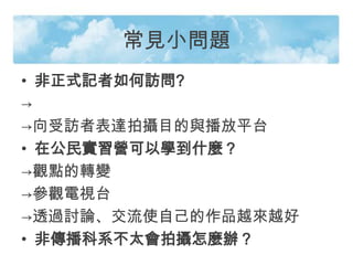 常見小問題
• 非正式記者如何訪問?
→
→向受訪者表達拍攝目的與播放平台
• 在公民實習營可以學到什麼？
→觀點的轉變
→參觀電視台
→透過討論、交流使自己的作品越來越好
• 非傳播科系不太會拍攝怎麼辦？
 