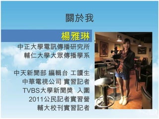 關於我
楊雅琳
中正大學電訊傳播研究所
輔仁大學大眾傳播學系
中天新聞部 編輯台 工讀生
中華電視公司 實習記者
TVBS大學新聞獎 入圍
2011公民記者實習營
輔大校刊實習記者
 