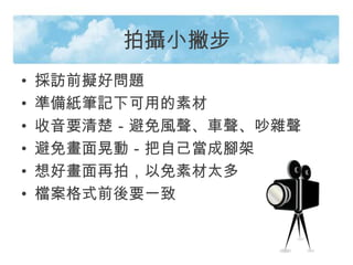 拍攝小撇步
• 採訪前擬好問題
• 準備紙筆記下可用的素材
• 收音要清楚－避免風聲、車聲、吵雜聲
• 避免畫面晃動－把自己當成腳架
• 想好畫面再拍，以免素材太多
• 檔案格式前後要一致
 