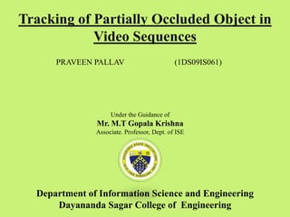 Tracking of Partially Occluded Object in
Video Sequences
PRAVEEN PALLAV (1DS09IS061)
Under the Guidance of
Mr. M.T Gopala Krishna
Associate. Professor, Dept. of ISE
Department of Information Science and Engineering
Dayananda Sagar College of Engineering
 