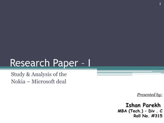 Research Paper – I
Study & Analysis of the
Nokia – Microsoft deal
Presented by:
Ishan Parekh
MBA (Tech.) – Div . C
Roll No. #315
1
 