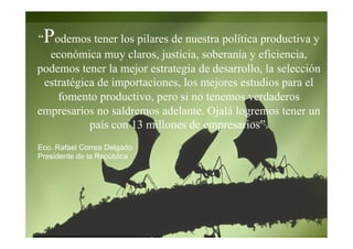 Eco. Rafael Correa Delgado
Presidente de la República
“Podemos tener los pilares de nuestra política productiva y
económica muy claros, justicia, soberanía y eficiencia,
podemos tener la mejor estrategia de desarrollo, la selección
estratégica de importaciones, los mejores estudios para el
fomento productivo, pero si no tenemos verdaderos
empresarios no saldremos adelante. Ojalá logremos tener un
país con 13 millones de empresarios”.
 
