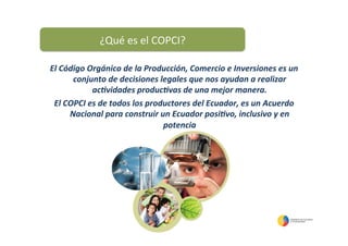 El	
  Código	
  Orgánico	
  de	
  la	
  Producción,	
  Comercio	
  e	
  Inversiones	
  es	
  un	
  
conjunto	
  de	
  decisiones	
  legales	
  que	
  nos	
  ayudan	
  a	
  realizar	
  
ac=vidades	
  produc=vas	
  de	
  una	
  mejor	
  manera.	
  	
  
El	
  COPCI	
  es	
  de	
  todos	
  los	
  productores	
  del	
  Ecuador,	
  es	
  un	
  Acuerdo	
  
Nacional	
  para	
  construir	
  un	
  Ecuador	
  posi=vo,	
  inclusivo	
  y	
  en	
  
potencia	
  
	
  
¿Qué	
  es	
  el	
  COPCI?	
  
 