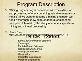 Program Description
“Mining Engineering is concerned with the extraction
and processing of ores containing valuable minerals or
metals”. If we want to become a mining engineer, we
need a thorough knowledge of general engineering
principles, followed by the study of courses specific to
mining and mineral processing.
Source From:
https://you.ubc.ca/ubc/program.do?from=faculty&programID=140
• Earth & Environmental Sciences
(Okanagan)
• Earth & Ocean Sciences
• Geological Engineering
• Geological Sciences
• Geophysics
• Integrated Engineering
• Materials Engineering
Related Programs:
 