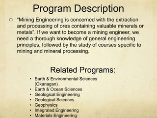 Program Description
“Mining Engineering is concerned with the extraction
and processing of ores containing valuable minerals or
metals”. If we want to become a mining engineer, we
need a thorough knowledge of general engineering
principles, followed by the study of courses specific to
mining and mineral processing.
• Earth & Environmental Sciences
(Okanagan)
• Earth & Ocean Sciences
• Geological Engineering
• Geological Sciences
• Geophysics
• Integrated Engineering
• Materials Engineering
Related Programs:
 