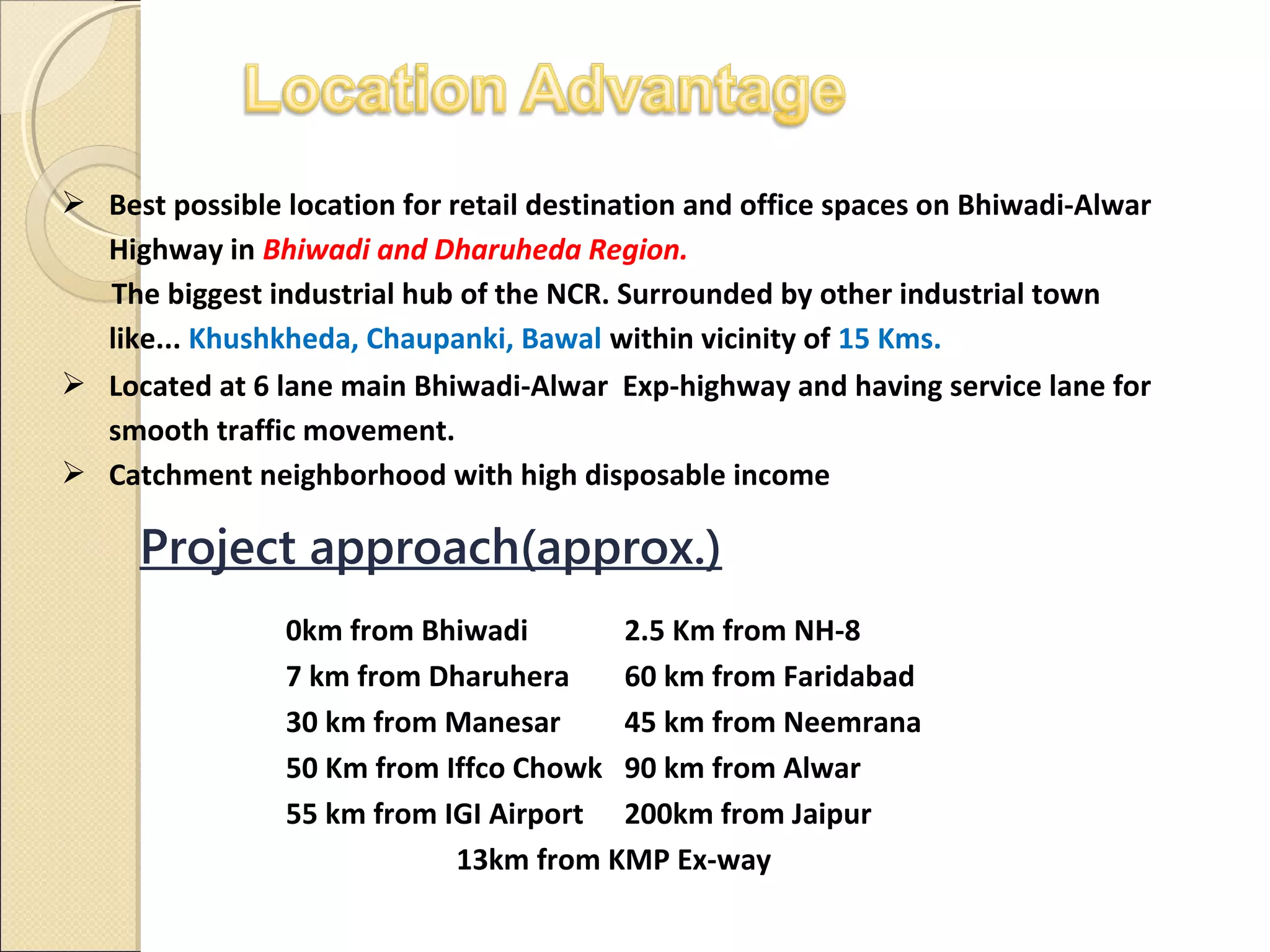  Best possible location for retail destination and office spaces on Bhiwadi-Alwar
Highway in Bhiwadi and Dharuheda Region.
The biggest industrial hub of the NCR. Surrounded by other industrial town
like... Khushkheda, Chaupanki, Bawal within vicinity of 15 Kms.
 Located at 6 lane main Bhiwadi-Alwar Exp-highway and having service lane for
smooth traffic movement.
 Catchment neighborhood with high disposable income
Project approach(approx.)
0km from Bhiwadi 2.5 Km from NH-8
7 km from Dharuhera 60 km from Faridabad
30 km from Manesar 45 km from Neemrana
50 Km from Iffco Chowk 90 km from Alwar
55 km from IGI Airport 200km from Jaipur
13km from KMP Ex-way
 