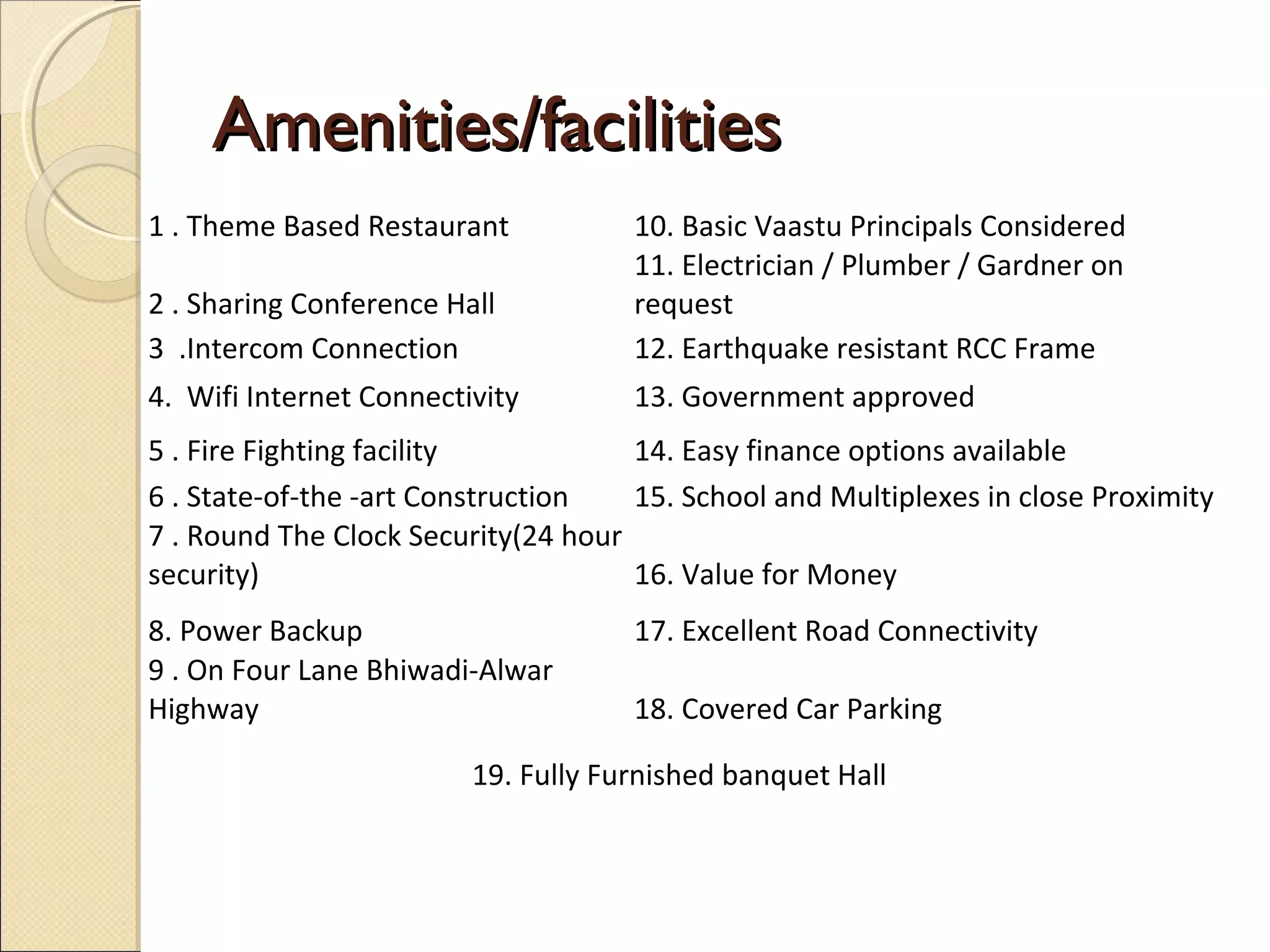 Amenities/facilitiesAmenities/facilities
1 . Theme Based Restaurant 10. Basic Vaastu Principals Considered
2 . Sharing Conference Hall
11. Electrician / Plumber / Gardner on
request
3 .Intercom Connection 12. Earthquake resistant RCC Frame
4. Wifi Internet Connectivity 13. Government approved
5 . Fire Fighting facility 14. Easy finance options available
6 . State-of-the -art Construction 15. School and Multiplexes in close Proximity
7 . Round The Clock Security(24 hour
security) 16. Value for Money
8. Power Backup 17. Excellent Road Connectivity
9 . On Four Lane Bhiwadi-Alwar
Highway 18. Covered Car Parking
19. Fully Furnished banquet Hall
 