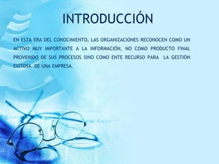 INTRODUCCIÓN
EN ESTA ERA DEL CONOCIMIENTO, LAS ORGANIZACIONES RECONOCEN COMO UN
ACTIVO MUY IMPORTANTE A LA INFORMACIÓN, NO COMO PRODUCTO FINAL
PROVENIDO DE SUS PROCESOS SINO COMO ENTE RECURSO PARA LA GESTIÓN
EXITOSA DE UNA EMPRESA.
 
