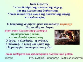 16/08/13 ΕΥΘ ΦΛΑΡΙΩΤΗ ΦΙΛΟΛΟΓΟΣ 1ο ΓΕΛ ΑΓ ΑΝΑΡΓΥΡΩΝ13
Κάθε διάλογος
* είναι δοκίμιο της πλατωνικής τέχνης
και της πλατωνικής διαλεκτικής
* είναι το ιδιαίτερο κλίμα της πλατωνικής ψυχής
και φιλοσοφίας
Ο Σωκράτης χειρίζεται μέσα στο διάλογο κυρίαρχα
όλα τα είδη του λόγου
γιατί στην πλατωνική φιλοσοφία
προπορεύεται η θέαση
και ακολουθεί η αφαίρεση
Ο έρως, η ελευθερία, η ανάγκη,
ο θάνατος, η ψυχή και κρίση της,
η δημιουργία του κόσμου και η ιδέα
είναι τα θέματα του φιλοσοφικού πλατωνικού μύθου
 