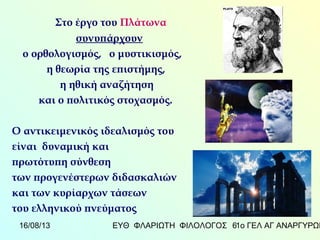 16/08/13 ΕΥΘ ΦΛΑΡΙΩΤΗ ΦΙΛΟΛΟΓΟΣ 1ο ΓΕΛ ΑΓ ΑΝΑΡΓΥΡΩΝ6
Στο έργο του Πλάτωνα
συνυπάρχουν
ο ορθολογισμός, ο μυστικισμός,
η θεωρία της επιστήμης,
η ηθική αναζήτηση
και ο πολιτικός στοχασμός.
Ο αντικειμενικός ιδεαλισμός του
είναι δυναμική και
πρωτότυπη σύνθεση
των προγενέστερων διδασκαλιών
και των κυρίαρχων τάσεων
του ελληνικού πνεύματος
 