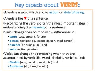 Key aspects about verbs:
•A verb is a word which shows action or state of being.
•A verb is the ♥ of a sentence.
•Recognizing the verb is often the most important step in
understanding the meaning of a sentence.
•Verbs change their form to show differences in:
• tense (past, present, future)
• person (first person, second person, third person),
• number (singular, plural) and
• voice (active, passive)
•Verbs can change their meaning when they are
accompanied by verb-like words (helping verbs) called:
• Modals (may, could, should, etc.) and
• Auxiliaries (do, have, be, etc.)
 