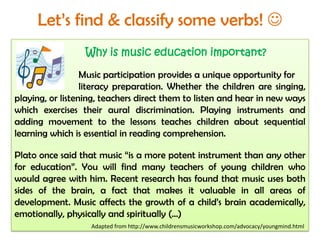 Let’s find & classify some verbs! 
Why is music education important?
Music participation provides a unique opportunity for
literacy preparation. Whether the children are singing,
playing, or listening, teachers direct them to listen and hear in new ways
which exercises their aural discrimination. Playing instruments and
adding movement to the lessons teaches children about sequential
learning which is essential in reading comprehension.
Plato once said that music “is a more potent instrument than any other
for education”. You will find many teachers of young children who
would agree with him. Recent research has found that music uses both
sides of the brain, a fact that makes it valuable in all areas of
development. Music affects the growth of a child’s brain academically,
emotionally, physically and spiritually (…)
Adapted from http://www.childrensmusicworkshop.com/advocacy/youngmind.html
 