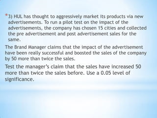 *3) HUL has thought to aggressively market its products via new
advertisements. To run a pilot test on the impact of the
advertisements, the company has chosen 15 cities and collected
the pre advertisement and post advertisement sales for the
same.
The Brand Manager claims that the impact of the advertisement
have been really successful and boosted the sales of the company
by 50 more than twice the sales.
Test the manager’s claim that the sales have increased 50
more than twice the sales before. Use a 0.05 level of
significance.
 