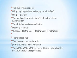 *The Null Hypothesis is:
*H0: µ1= µ2 +µ3 alternatively µ1-( µ2 +µ3)=0
*H1: µ1> µ2 +µ3
*The unbiased estimate for µ1- µ2 -µ3 is x1bar-
x2bar-x3bar.
*The distribution is normal with:
*Mean= µ1- µ2-µ3
*Variance= [(σ1^2)/n1]+ [(σ2^2)/n2]+[ (σ3^2)/n3]
*
*There under H0:
*The value of the statistic is:
*[x1bar-x2bar-x3bar]/variance
*The σ1^2, σ2^2, σ3^2 can be unbiased estimated by
s1^2,s262 & s3^2 respectively
 