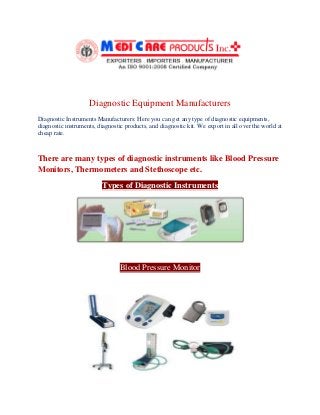 Diagnostic Equipment Manufacturers
Diagnostic Instruments Manufacturers: Here you can get any type of diagnostic equipments,
diagnostic instruments, diagnostic products, and diagnostic kit. We export in all over the world at
cheap rate.
There are many types of diagnostic instruments like Blood Pressure
Monitors, Thermometers and Stethoscope etc.
Types of Diagnostic Instruments
Blood Pressure Monitor
 