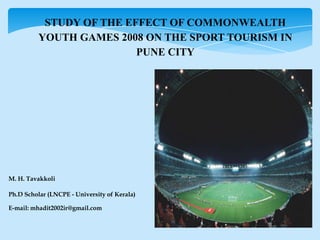 STUDY OF THE EFFECT OF COMMONWEALTH
YOUTH GAMES 2008 ON THE SPORT TOURISM IN
PUNE CITY
M. H. Tavakkoli
Ph.D Scholar (LNCPE - University of Kerala)
E-mail: mhadit2002ir@gmail.com
 